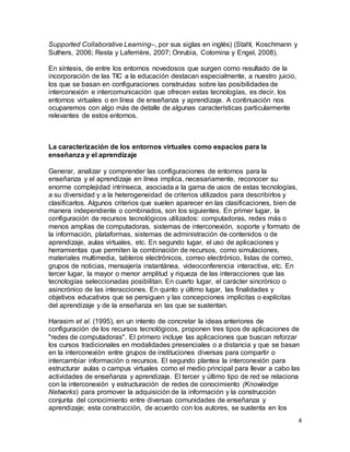 4
Supported Collaborative Learning–, por sus siglas en inglés) (Stahl, Koschmann y
Suthers, 2006; Resta y Laferrière, 2007; Onrubia, Colomina y Engel, 2008).
En síntesis, de entre los entornos novedosos que surgen como resultado de la
incorporación de las TIC a la educación destacan especialmente, a nuestro juicio,
los que se basan en configuraciones construidas sobre las posibilidades de
interconexión e intercomunicación que ofrecen estas tecnologías, es decir, los
entornos virtuales o en línea de enseñanza y aprendizaje. A continuación nos
ocuparemos con algo más de detalle de algunas características particularmente
relevantes de estos entornos.
La caracterización de los entornos virtuales como espacios para la
enseñanza y el aprendizaje
Generar, analizar y comprender las configuraciones de entornos para la
enseñanza y el aprendizaje en línea implica, necesariamente, reconocer su
enorme complejidad intrínseca, asociada a la gama de usos de estas tecnologías,
a su diversidad y a la heterogeneidad de criterios utilizados para describirlos y
clasificarlos. Algunos criterios que suelen aparecer en las clasificaciones, bien de
manera independiente o combinados, son los siguientes. En primer lugar, la
configuración de recursos tecnológicos utilizados: computadoras, redes más o
menos amplias de computadoras, sistemas de interconexión, soporte y formato de
la información, plataformas, sistemas de administración de contenidos o de
aprendizaje, aulas virtuales, etc. En segundo lugar, el uso de aplicaciones y
herramientas que permiten la combinación de recursos, como simulaciones,
materiales multimedia, tableros electrónicos, correo electrónico, listas de correo,
grupos de noticias, mensajería instantánea, videoconferencia interactiva, etc. En
tercer lugar, la mayor o menor amplitud y riqueza de las interacciones que las
tecnologías seleccionadas posibilitan. En cuarto lugar, el carácter sincrónico o
asincrónico de las interacciones. En quinto y último lugar, las finalidades y
objetivos educativos que se persiguen y las concepciones implícitas o explícitas
del aprendizaje y de la enseñanza en las que se sustentan.
Harasim et al. (1995), en un intento de concretar la ideas anteriores de
configuración de los recursos tecnológicos, proponen tres tipos de aplicaciones de
"redes de computadoras". El primero incluye las aplicaciones que buscan reforzar
los cursos tradicionales en modalidades presenciales o a distancia y que se basan
en la interconexión entre grupos de instituciones diversas para compartir o
intercambiar información o recursos. El segundo plantea la interconexión para
estructurar aulas o campus virtuales como el medio principal para llevar a cabo las
actividades de enseñanza y aprendizaje. El tercer y último tipo de red se relaciona
con la interconexión y estructuración de redes de conocimiento (Knowledge
Networks) para promover la adquisición de la información y la construcción
conjunta del conocimiento entre diversas comunidades de enseñanza y
aprendizaje; esta construcción, de acuerdo con los autores, se sustenta en los
 