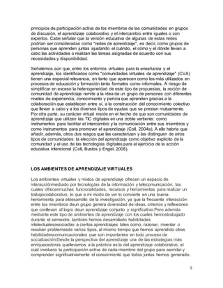 5
principios de participación activa de los miembros de las comunidades en grupos
de discusión, el aprendizaje colaborativo y el intercambio entre iguales o con
expertos. Cabe señalar que la versión educativa de algunas de estas redes
podrían ser consideradas como "redes de aprendizaje", es decir, como grupos de
personas que aprenden juntas ajustando el cuándo, el cómo y el dónde llevan a
cabo las actividades o realizan las tareas asignadas de acuerdo con sus
necesidades y disponibilidad.
Señalemos aún que, entre los entornos virtuales para la enseñanza y el
aprendizaje, los identificados como "comunidades virtuales de aprendizaje" (CVA)
tienen una especial relevancia, en tanto que aparecen como los más utilizados en
procesos de educación y formación tanto formales como informales. A riesgo de
simplificar en exceso la heterogeneidad de este tipo de propuestas, la noción de
comunidad de aprendizaje remite a la idea de un grupo de personas con diferentes
niveles de experiencia, conocimiento y pericia que aprenden gracias a la
colaboración que establecen entre sí, a la construcción del conocimiento colectivo
que llevan a cabo y a los diversos tipos de ayudas que se prestan mutuamente.
Por otra parte, su carácter virtual reside en el hecho de que son comunidades de
aprendizaje que utilizan las TIC digitales en una doble vertiente: como
instrumentos para facilitar el intercambio y la comunicación entre sus miembros y
como instrumentos para promover el aprendizaje (Coll, 2004a). A ello habría que
añadir, además, otros dos rasgos que las caracterizan y las distinguen de otros
tipos de comunidades: la elección del aprendizaje como objetivo explícito de la
comunidad y el uso de las tecnologías digitales para el ejercicio de la acción
educativa intencional (Coll, Bustos y Engel, 2008).
LOS AMBIENTES DE APRENDIZAJE VIRTUALES
Los ambientes virtuales y mixtos de aprendizaje ofrecen un espacio de
interacciónmediado por tecnologías de la información y telecomunicación, las
cuales ofrecenmuchas funcionalidades, recursos y herramientas para realizar un
trabajocolaborativo, lo que a mi modo de ver lo convierte en una buena
herramienta para eldesarrollo de la investigación, ya que la frecuente interacción
entre los miembros deun grupo genera diversidad de ideas, criterios y reflexiones
que conllevan al logro deun aprendizaje conjunto y significativo.Pero además
mediante este tipo de ambientes de aprendizaje con los cuales hemostrabajado
durante el semestre, también hemos desarrollado habilidades
intelectualesasociadas a ciertos aprendizajes tales como, razonar, inventar o
resolver problemasde varios tipos, al mismo tiempo que hemos aprendido otras
habilidadescomunicacionales que son importantes en todo proceso de
socialización.Desde la perspectiva del aprendizaje una de las estrategias más
enriquecedoras quellevamos a la práctica es la del aprendizaje colaborativo, el
cual involucra la participación activa de cada miembro del grupo para asimilar y
comprender significativamente el conocimiento que todos juntos hemos generado.
 