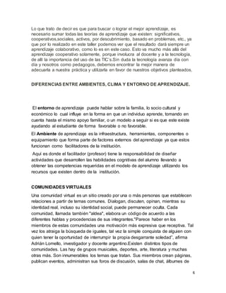 6
Lo que trato de decir es que para buscar o lograr el mejor aprendizaje, es
necesario sumar todas las teorías de aprendizaje que existen: significativos,
cooperativos,sociales, activos, por descubrimiento, basado en problemas, etc., ya
que por lo realizado en este taller podemos ver que el resultado dará siempre un
aprendizaje colaborativo, como lo es en este caso. Esto va mucho más allá del
aprendizaje cooperativo solamente, porque involucra al docente y a la tecnología,
de allí la importancia del uso de las TIC’s.Sin duda la tecnología avanza día con
día y nosotros como pedagogos, debemos encontrar la mejor manera de
adecuarla a nuestra práctica y utilizarla en favor de nuestros objetivos planteados.
DIFERENCIAS ENTRE AMBIENTES, CLIMA Y ENTORNO DE APRENDIZAJE.
El entorno de aprendizaje puede hablar sobre la familia, lo socio cultural y
económico lo cual influye en la forma en que un individuo aprende, tomando en
cuenta hasta el mismo apoyo familiar, o un modelo a seguir si es que este existe
ayudando al estudiante de forma favorable o no favorable.
El Ambiente de aprendizaje es la infraestructura, herramientas, componentes o
equipamiento que forma parte de factores externos del aprendizaje ya que estos
funcionan como facilitadores de la institución.
Aquí es donde el facilitador (profesor) tiene la responsabilidad de diseñar
actividades que desarrollen las habilidades cognitivas del alumno llevando a
obtener las competencias requeridas en el modelo de aprendizaje utilizando los
recursos que existen dentro de la institución.
COMUNIDADES VIRTUALES
Una comunidad virtual es un sitio creado por una o más personas que establecen
relaciones a partir de temas comunes. Dialogan, discuten, opinan, mientras su
identidad real, incluso su identidad social, puede permanecer oculta. Cada
comunidad, llamada también "aldea", elabora un código de acuerdo a las
diferentes hablas y procedencias de sus integrantes."Parece haber en los
miembros de estas comunidades una motivación más expresiva que receptiva. Tal
vez los atraiga la búsqueda de iguales, tal vez la simple conquista de alguien con
quien tener la oportunidad de interrumpir la propia desgarrante soledad”, afirma
Adrián Lomello, investigador y docente argentino.Existen distintos tipos de
comunidades. Las hay de grupos musicales, deportes, arte, literatura y muchas
otras más. Son innumerables los temas que tratan. Sus miembros crean páginas,
publican eventos, administran sus foros de discusión, salas de chat, álbumes de
 