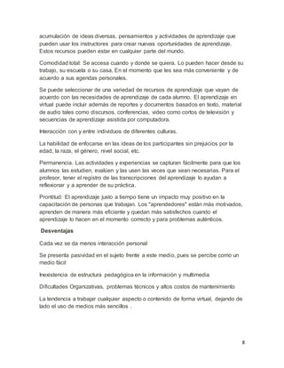 8
acumulación de ideas diversas, pensamientos y actividades de aprendizaje que
pueden usar los instructores para crear nuevas oportunidades de aprendizaje.
Estos recursos pueden estar en cualquier parte del mundo.
Comodidad total: Se accesa cuando y donde se quiera. Lo pueden hacer desde su
trabajo, su escuela o su casa. En el momento que les sea más conveniente y de
acuerdo a sus agendas personales.
Se puede seleccionar de una variedad de recursos de aprendizaje que vayan de
acuerdo con las necesidades de aprendizaje de cada alumno. El aprendizaje en
virtual puede incluir además de reportes y documentos basados en texto, material
de audio tales como discursos, conferencias, video como cortos de televisión y
secuencias de aprendizaje asistida por computadora.
Interacción con y entre individuos de diferentes culturas.
La habilidad de enfocarse en las ideas de los participantes sin prejuicios por la
edad, la raza, el género, nivel social, etc.
Permanencia. Las actividades y experiencias se capturan fácilmente para que los
alumnos las estudien, evalúen y las usen las veces que sean necesarias. Para el
profesor, tener el registro de las transcripciones del aprendizaje lo ayudan a
reflexionar y a aprender de su práctica.
Prontitud: El aprendizaje justo a tiempo tiene un impacto muy positivo en la
capacitación de personas que trabajan. Los "aprendedores" están más motivados,
aprenden de manera más eficiente y quedan más satisfechos cuando el
aprendizaje lo hacen en el momento correcto y para problemas auténticos.
Desventajas
Cada vez se da menos interacción personal
Se presenta pasividad en el sujeto frente a este medio, pues se percibe como un
medio fácil
Inexistencia de estructura pedagógica en la información y multimedia
Dificultades Organizativas, problemas técnicos y altos costos de mantenimiento
La tendencia a trabajar cualquier aspecto o contenido de forma virtual, dejando de
lado el uso de medios más sencillos .
 