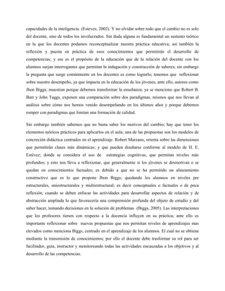 capacidades de la inteligencia. (Estevez, 2002). Y no olvidar sobre todo que el cambio no es solo
del docente, sino de todos los involucrados. Sin duda alguna es fundamental un sustento teórico
en la que los docentes podamos reconceptualizar nuestra práctica educativa; así también la
reflexión y puesta en práctica de esos conocimientos que permitirán el desarrollo de
competencias; y ese es el propósito de la educación que de la relación del docente con los
alumnos surjan interrogantes que permitan la indagación y construcción de saberes; sin embargo
la pregunta que surge comúnmente en los docentes es como lograrlo; tenemos que reflexionar
sobre nuestro desempeño, ya que impacta en la educación de los jóvenes, ante ello, autores como
Jhon Biggs; muestran porque debemos transformar la enseñanza; ya se menciono que Robert B.
Barr y John Taggs, exponen una comparación sobre dos paradigmas, mismos que nos llevan al
análisis sobre cómo nos hemos venido desempeñando en los últimos años y porque debemos
romper con paradigmas que limitan una formación de calidad.

Sin embargo también sabemos que no basta saber los motivos del cambio; hay que tener los
elementos teóricos prácticos para aplicarlos en el aula; una de las propuestas son los modelos de
concreción didáctica centrados en el aprendizaje. Robert Marzano, orienta sobre las dimensiones
que permitirán clases más dinámicas; y que pueden diseñarse conforme al modelo de H. E.
Estévez; donde se considera el uso de        estrategias cognitivas, que permitan niveles más
profundos; y esto nos lleva a reflexionar, que generalmente si los jóvenes se desmotivan o se
quedan en conocimientos factuales; es debido a que no se ha permitido un alineamiento
constructivo que es lo que propone Jhon Biggs; quedando los alumnos en niveles pre
estructurales, uniestructurales y multiestructural; es decir conceptuales o factuales o de poca
reflexión; cuando se deben enfocar las actividades para desarrollar aspectos de relación y de
abstracción ampliada lo que favorecería una comprensión profunda del objeto de estudio y del
saber hacer, tomando decisiones en la solución de problemas (Biggs, 2005). Las interpretaciones
que los profesores tienen con respecto a la docencia influyen en su práctica; ante ello es
importante reflexionar sobre nuevas propuestas que nos permitan niveles de aprendizajes mas
elevados como menciona Biggs, centrado en el aprendizaje de los alumnos. El cual no se obtiene
mediante la transmisión de conocimientos; por ello el docente debe trasformar su rol para ser
facilitador, guía, instructor y monitoreando todas las actividades encauzadas a los objetivos y al
desarrollo de las competencias.
 