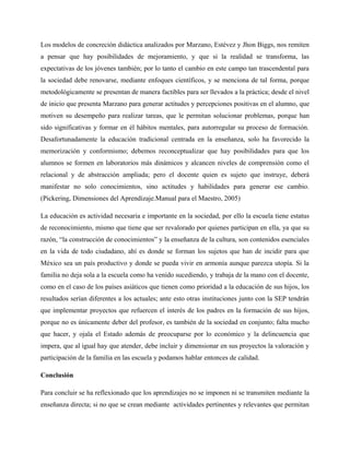 Los modelos de concreción didáctica analizados por Marzano, Estévez y Jhon Biggs, nos remiten
a pensar que hay posibilidades de mejoramiento, y que si la realidad se transforma, las
expectativas de los jóvenes también; por lo tanto el cambio en este campo tan trascendental para
la sociedad debe renovarse, mediante enfoques científicos, y se menciona de tal forma, porque
metodológicamente se presentan de manera factibles para ser llevados a la práctica; desde el nivel
de inicio que presenta Marzano para generar actitudes y percepciones positivas en el alumno, que
motiven su desempeño para realizar tareas, que le permitan solucionar problemas, porque han
sido significativas y formar en él hábitos mentales, para autorregular su proceso de formación.
Desafortunadamente la educación tradicional centrada en la enseñanza, solo ha favorecido la
memorización y conformismo; debemos reconceptualizar que hay posibilidades para que los
alumnos se formen en laboratorios más dinámicos y alcancen niveles de comprensión como el
relacional y de abstracción ampliada; pero el docente quien es sujeto que instruye, deberá
manifestar no solo conocimientos, sino actitudes y habilidades para generar ese cambio.
(Pickering, Dimensiones del Aprendizaje.Manual para el Maestro, 2005)

La educación es actividad necesaria e importante en la sociedad, por ello la escuela tiene estatus
de reconocimiento, mismo que tiene que ser revalorado por quienes participan en ella, ya que su
razón, “la construcción de conocimientos” y la enseñanza de la cultura, son contenidos esenciales
en la vida de todo ciudadano, ahí es donde se forman los sujetos que han de incidir para que
México sea un país productivo y donde se pueda vivir en armonía aunque parezca utopía. Si la
familia no deja sola a la escuela como ha venido sucediendo, y trabaja de la mano con el docente,
como en el caso de los países asiáticos que tienen como prioridad a la educación de sus hijos, los
resultados serían diferentes a los actuales; ante esto otras instituciones junto con la SEP tendrán
que implementar proyectos que refuercen el interés de los padres en la formación de sus hijos,
porque no es únicamente deber del profesor, es también de la sociedad en conjunto; falta mucho
que hacer, y ojala el Estado además de preocuparse por lo económico y la delincuencia que
impera, que al igual hay que atender, debe incluir y dimensionar en sus proyectos la valoración y
participación de la familia en las escuela y podamos hablar entonces de calidad.

Conclusión

Para concluir se ha reflexionado que los aprendizajes no se imponen ni se transmiten mediante la
enseñanza directa; si no que se crean mediante actividades pertinentes y relevantes que permitan
 