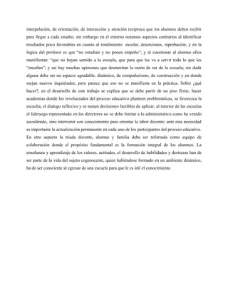 interpelación, de orientación, de interacción y atención reciproca que los alumnos deben recibir
para llegar a cada estadio; sin embargo en el entorno notamos aspectos contrarios al identificar
resultados poco favorables en cuanto al rendimiento escolar, deserciones, reprobación, y en la
lógica del profesor es que “no estudian y no ponen empeño”; y al cuestionar al alumno ellos
manifiestan: “que no hayan sentido a la escuela, que para que les va a servir todo lo que les
“enseñan”; y así hay muchas opiniones que desmeritan la razón de ser de la escuela; sin duda
alguna debe ser un espacio agradable, dinámico, de compañerismo, de construcción y en donde
surjan nuevos inquietudes, pero parece que eso no se manifiesta en la práctica. Sobre ¿qué
hacer?; en el desarrollo de este trabajo se explica que se debe partir de un piso firme, hacer
academias donde los involucrados del proceso educativo planteen problemáticas, se favorezca la
escucha, el dialogo reflexivo y se tomen decisiones factibles de aplicar; al interior de las escuelas
el liderazgo representado en los directores no se debe limitar a lo administrativo como ha venido
sucediendo, sino intervenir con conocimiento para orientar la labor docente; ante esta necesidad
es importante la actualización permanente en cada uno de los participantes del proceso educativo.
En otro aspecto la triada docente, alumno y familia debe ser reforzada como equipo de
colaboración donde el propósito fundamental es la formación integral de los alumnos. La
enseñanza y aprendizaje de los valores, actitudes, el desarrollo de habilidades y destrezas han de
ser parte de la vida del sujeto cognoscente, quien habiéndose formado en un ambiente dinámico,
ha de ser consciente al egresar de una escuela para que le es útil el conocimiento.
 