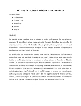 EL CONOCIMIENTO COMO RAZON DE SER DE LA ESCUELA

Palabras Claves:
    Conocimiento
    Construcción
    Educación
    Proceso
    Entorno


SINTESIS

La juventud actual cuestiona sobre su estancia o motivo en la escuela. Es necesario crear
escenarios de aprendizajes donde puedan encontrar la razón. Considerar que aprenden de
diferentes maneras; dependiendo de las habilidades, aptitudes, intereses y vocación se accede al
conocimiento; como hay inteligencias múltiples, se debe redefinir estrategias que permitan al
estudiante dar muestra del potencial que posee.

La escuela ante una juventud más exigente debe innovar y transformarse; por lo tanto la
educación al igual que la realidad tienen que evolucionar y transformase a la par; esto también
implica un cambio de actitudes y de paradigmas en quienes estamos involucrados en el ámbito
escolar. Las academias son esenciales para diseñar estrategias significativas, favoreciendo la
comunicación, el trabajo colaborativo, la escucha y planteando problemáticas. El conocimiento
no debe limitarse a lo declarativo o factual de los contenidos científicos, debe tener uso y ser
aplicado permitiendo significatividad; esto se podrá lograr, si se aprende con procedimientos
metodológicos que generen un “saber hacer”. En otro aspecto reforzar la relación docente,
alumno y familia como equipo de colaboración donde el propósito fundamental es la formación
integral de los jóvenes. El conocimiento y los alumnos son razón de ser de la escuela.
 