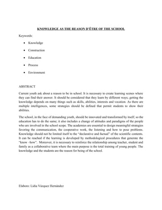 KNOWLEDGE AS THE REASON D’ÊTRE OF THE SCHOOL

Keywords:

   •   Knowledge

   •   Construction

   •   Education

   •   Process

   •   Environment



ABSTRACT

Current youth ask about a reason to be in school. It is necessary to create learning scenes where
they can find their answer. It should be considered that they learn by different ways; getting the
knowledge depends on many things such as skills, abilities, interests and vocation. As there are
multiple intelligences, some strategies should be defined that permit students to show their
abilities.

The school, in the face of demanding youth, should be innovated and transformed by itself; so the
education has to do the same; it also includes a change of attitudes and paradigms of the people
who are involved in the school scope. The academies are essential to design meaningful strategies
favoring the communication, the cooperative work, the listening and how to pose problems.
Knowledge should not be limited itself to the “declarative and factual” of the scientific contents.
It can be reached if the learning is developed by methodological procedures that generate the
“know –how”. Moreover, it is necessary to reinforce the relationship among teacher, student and
family as a collaborative team where the main purpose is the total training of young people. The
knowledge and the students are the reason for being of the school.




Elaboro: Lidia Vázquez Hernández
 