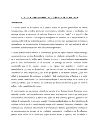EL CONOCIMIENTO COMO RAZON DE SER DE LA ESCUELA

Introducción.

La escuela dentro de la sociedad es el espacio donde las jóvenes generaciones se forman
integralmente, esta considera promover conocimientos, actitudes, valores y habilidades; sin
embargo algunos se preguntan, si realmente la escuela tiene ese “poder” y si responde a las
necesidades de la realidad. Esta no puede desempeñar sus funciones sin el apoyo directo de la
sociedad, sobre todo de las familias quienes confían a sus hijos para que adquieran la formación
adecuada que les permita además de integrarse productivamente a ella, tener calidad de vida al
adquirir los elementos necesarios para solucionar sus problemas.

La razón de la escuela es entonces el conocimiento que en ese espacio llamada aula se construye,
conocimientos que explican la realidad y permiten a los estudiantes comprender los fenómenos
de la naturaleza como del ámbito social. Sin duda la escuela es una de las instituciones necesarias
para el buen funcionamiento de la sociedad; sin embargo en muchas ocasiones hemos
cuestionado que si los alumnos acuden a ese espacio para aprender, y construir sus
conocimientos, ¿por qué se desmotivan?, ¿qué factores inciden para favorecer los resultados
académicos de alto y bajo nivel?; ¿qué es lo que permite al ser humano conocer?, ¿qué hace
difícil la comprensión de contenidos a estudiar?, ¿Qué beneficios tiene el hombre y la mujer
cuando poseen conocimiento?; es entonces necesario por lo anterior indagar en la escuela y su
contexto; debido a que son muchas las cuestiones que llaman la atención, y que son tema de
debates en los especialistas del campo.

El conocimientos es una riqueza cultural que permite al ser humano tomar decisiones, crear,
controlar, enseñar, resolver problemas e inventar, entre otros aspectos; es decir que quien posea
conocimientos tiene fortaleza y debe usarlo como un bien común y personal, generando así
calidad de vida; por ello es necesario aprender. Entonces quedando claro que debe identificarse la
misión o razón de ser de la escuela hay que trabajar reflexivamente, dialogando y llevando a cabo
estrategias que favorezcan a la solución de problemáticas o barreras que limitan la construcción
de conocimientos que inciden en los resultados cuantitativos y cualitativos de los alumnos,
porque no es misión de la escuela que ningún alumno deserte o repruebe, sino de brindar el
 