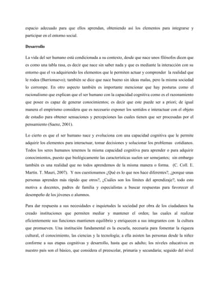 espacio adecuado para que ellos aprendan, obteniendo así los elementos para integrarse y
participar en el entorno social.

Desarrollo

La vida del ser humano está condicionada a su contexto, desde que nace unos filósofos dicen que
es como una tabla rasa, es decir que nace sin saber nada y que es mediante la interacción con su
entorno que el va adquiriendo los elementos que le permiten actuar y comprender la realidad que
le rodea (Barrionuevo); también se dice que nace bueno sin ideas malas, pero la misma sociedad
lo corrompe. En otro aspecto también es importante mencionar que hay posturas como el
racionalismo que explican que el ser humano con la capacidad cognitiva como es el razonamiento
que posee es capaz de generar conocimientos; es decir que este puede ser a priori; de igual
manera el empirismo considera que es necesario exponer los sentidos e interactuar con el objeto
de estudio para obtener sensaciones y percepciones las cuales tienen que ser procesadas por el
pensamiento (Saenz, 2001).

Lo cierto es que el ser humano nace y evoluciona con una capacidad cognitiva que le permite
adquirir los elementos para interactuar, tomar decisiones y solucionar los problemas cotidianos.
Todos los seres humanos tenemos la misma capacidad cognitiva para aprender o para adquirir
conocimientos, puesto que biológicamente las características suelen ser semejantes; sin embargo
también es una realidad que no todos aprendemos de la misma manera o forma. (C. Coll. E.
Martín. T. Mauri, 2007). Y nos cuestionamos ¿Qué es lo que nos hace diferentes?, ¿porque unas
personas aprenden más rápido que otros?, ¿Cuáles son los límites del aprendizaje?, todo esto
motiva a docentes, padres de familia y especialistas a buscar respuestas para favorecer el
desempeño de los jóvenes o alumnos.

Para dar respuesta a sus necesidades e inquietudes la sociedad por obra de los ciudadanos ha
creado instituciones que permiten mediar y mantener el orden; las cuales al realizar
eficientemente sus funciones mantienen equilibrio y enriquecen a sus integrantes con la cultura
que promueven. Una institución fundamental es la escuela, necesaria para fomentar la riqueza
cultural, el conocimiento, las ciencias y la tecnología; a ella asisten las personas desde la niñez
conforme a sus etapas cognitivas y desarrollo, hasta que es adulto; los niveles educativos en
nuestro país son el básico, que considera el preescolar, primaria y secundaria; seguido del nivel
 