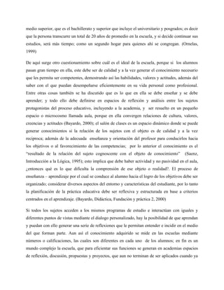 medio superior, que es el bachillerato y superior que incluye el universitario y posgrados; es decir
que la persona transcurre un total de 20 años de promedio en la escuela, y si decide continuar sus
estudios, será más tiempo; como un segundo hogar para quienes ahí se congregan. (Ornelas,
1999)

De aquí surge otro cuestionamiento sobre cuál es el ideal de la escuela, porque si los alumnos
pasan gran tiempo en ella, este debe ser de calidad y a la vez generar el conocimiento necesario
que les permita ser competentes, demostrando así las habilidades, valores y actitudes, además del
saber con el que puedan desempeñarse eficientemente en su vida personal como profesional.
Entre otras cosas también se ha discutido que es lo que en ella se debe enseñar y se debe
aprender; y todo ello debe definirse en espacios de reflexión y análisis entre los sujetos
protagonistas del proceso educativo, incluyendo a la academia, y ser resuelto en un pequeño
espacio o microcosmo llamada aula, porque en ella convergen relaciones de cultura, valores,
creencias y actitudes (Bayardo, 2000); el salón de clases es un espacio dinámico donde se puede
generar conocimientos si la relación de los sujetos con el objeto es de calidad y a la vez
reciproca; además de la adecuada enseñanza y orientación del profesor para conducirlos hacia
los objetivos o al favorecimiento de las competencias; por lo anterior el conocimiento es el
“resultado de la relación del sujeto cognoscente con el objeto de conocimiento”             (Saenz,
Introducción a la Lógica, 1995); esto implica que debe haber actividad y no pasividad en el aula,
¿entonces qué es lo que dificulta la comprensión de ese objeto o realidad?. El proceso de
enseñanza – aprendizaje por el cual se conduce al alumno hacia el logro de los objetivos debe ser
organizado; considerar diversos aspectos del entorno y características del estudiante, por lo tanto
la planificación de la práctica educativa debe ser reflexiva y estructurada en base a criterios
centrados en el aprendizaje. (Bayardo, Didáctica, Fundación y práctica 2, 2000)

Si todos los sujetos acceden a los mismos programas de estudio e interactúan con iguales y
diferentes puntos de vistas mediante el dialogo personalizado, hay la posibilidad de que aprendan
y puedan con ello generar una serie de reflexiones que le permitan entender e incidir en el medio
del que forman parte. Aun así el conocimiento adquirido se mide en las escuelas mediante
números o calificaciones, las cuales son diferentes en cada uno de los alumnos; en fin es un
mundo complejo la escuela, que para eficientar sus funciones se generan en academias espacios
de reflexión, discusión, propuestas y proyectos, que aun no terminan de ser aplicados cuando ya
 