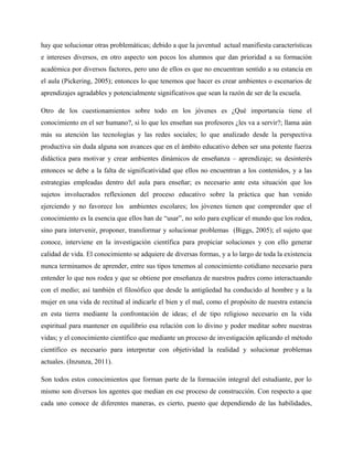 hay que solucionar otras problemáticas; debido a que la juventud actual manifiesta características
e intereses diversos, en otro aspecto son pocos los alumnos que dan prioridad a su formación
académica por diversos factores, pero uno de ellos es que no encuentran sentido a su estancia en
el aula (Pickering, 2005); entonces lo que tenemos que hacer es crear ambientes o escenarios de
aprendizajes agradables y potencialmente significativos que sean la razón de ser de la escuela.

Otro de los cuestionamientos sobre todo en los jóvenes es ¿Qué importancia tiene el
conocimiento en el ser humano?, si lo que les enseñan sus profesores ¿les va a servir?; llama aún
más su atención las tecnologías y las redes sociales; lo que analizado desde la perspectiva
productiva sin duda alguna son avances que en el ámbito educativo deben ser una potente fuerza
didáctica para motivar y crear ambientes dinámicos de enseñanza – aprendizaje; su desinterés
entonces se debe a la falta de significatividad que ellos no encuentran a los contenidos, y a las
estrategias empleadas dentro del aula para enseñar; es necesario ante esta situación que los
sujetos involucrados reflexionen del proceso educativo sobre la práctica que han venido
ejerciendo y no favorece los ambientes escolares; los jóvenes tienen que comprender que el
conocimiento es la esencia que ellos han de “usar”, no solo para explicar el mundo que los rodea,
sino para intervenir, proponer, transformar y solucionar problemas (Biggs, 2005); el sujeto que
conoce, interviene en la investigación científica para propiciar soluciones y con ello generar
calidad de vida. El conocimiento se adquiere de diversas formas, y a lo largo de toda la existencia
nunca terminamos de aprender, entre sus tipos tenemos al conocimiento cotidiano necesario para
entender lo que nos rodea y que se obtiene por enseñanza de nuestros padres como interactuando
con el medio; así también el filosófico que desde la antigüedad ha conducido al hombre y a la
mujer en una vida de rectitud al indicarle el bien y el mal, como el propósito de nuestra estancia
en esta tierra mediante la confrontación de ideas; el de tipo religioso necesario en la vida
espiritual para mantener en equilibrio esa relación con lo divino y poder meditar sobre nuestras
vidas; y el conocimiento científico que mediante un proceso de investigación aplicando el método
científico es necesario para interpretar con objetividad la realidad y solucionar problemas
actuales. (Inzunza, 2011).

Son todos estos conocimientos que forman parte de la formación integral del estudiante, por lo
mismo son diversos los agentes que median en ese proceso de construcción. Con respecto a que
cada uno conoce de diferentes maneras, es cierto, puesto que dependiendo de las habilidades,
 