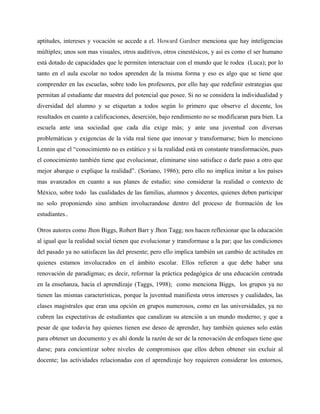 aptitudes, intereses y vocación se accede a el. Howard Gardner menciona que hay inteligencias
múltiples; unos son mas visuales, otros auditivos, otros cinestésicos, y así es como el ser humano
está dotado de capacidades que le permiten interactuar con el mundo que le rodea (Luca); por lo
tanto en el aula escolar no todos aprenden de la misma forma y eso es algo que se tiene que
comprender en las escuelas, sobre todo los profesores, por ello hay que redefinir estrategias que
permitan al estudiante dar muestra del potencial que posee. Si no se considera la individualidad y
diversidad del alumno y se etiquetan a todos según lo primero que observe el docente, los
resultados en cuanto a calificaciones, deserción, bajo rendimiento no se modificaran para bien. La
escuela ante una sociedad que cada día exige más; y ante una juventud con diversas
problemáticas y exigencias de la vida real tiene que innovar y transformarse; bien lo menciono
Lennin que el “conocimiento no es estático y si la realidad está en constante transformación, pues
el conocimiento también tiene que evolucionar, eliminarse sino satisface o darle paso a otro que
mejor abarque o explique la realidad”. (Soriano, 1986); pero ello no implica imitar a los países
mas avanzados en cuanto a sus planes de estudio; sino considerar la realidad o contexto de
México, sobre todo las cualidades de las familias, alumnos y docentes, quienes deben participar
no solo proponiendo sino ambien involucrandose dentro del proceso de frormación de los
estudiantes..

Otros autores como Jhon Biggs, Robert Barr y Jhon Tagg; nos hacen reflexionar que la educación
al igual que la realidad social tienen que evolucionar y transformase a la par; que las condiciones
del pasado ya no satisfacen las del presente; pero ello implica también un cambio de actitudes en
quienes estamos involucrados en el ámbito escolar. Ellos refieren a que debe haber una
renovación de paradigmas; es decir, reformar la práctica pedagógica de una educación centrada
en la enseñanza, hacia el aprendizaje (Taggs, 1998); como menciona Biggs, los grupos ya no
tienen las mismas características, porque la juventud manifiesta otros intereses y cualidades, las
clases magistrales que eran una opción en grupos numerosos, como en las universidades, ya no
cubren las expectativas de estudiantes que canalizan su atención a un mundo moderno; y que a
pesar de que todavía hay quienes tienen ese deseo de aprender, hay también quienes solo están
para obtener un documento y es ahí donde la razón de ser de la renovación de enfoques tiene que
darse; para concientizar sobre niveles de compromisos que ellos deben obtener sin excluir al
docente; las actividades relacionadas con el aprendizaje hoy requieren considerar los entornos,
 