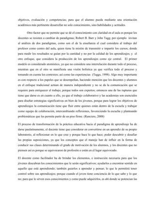 objetivos, evaluación y competencias; para que el alumno pueda mediante una orientación
académica más pertinente desarrollar no solo conocimiento, sino habilidades y actitudes.

       Otro factor que no permite que se dé el conocimiento con claridad en el aula es porque los
docentes se resisten a cambiar de paradigmas; Robert B. Barr y John Tagg; por ejemplo invitan
al análisis de dos paradigmas, como son el de la enseñanza el cual considera al trabajo del
profesor como centro del aula, quien tiene la misión de transmitir e impartir los cursos; donde
para medir los resultados se guían por la cantidad y no por la calidad de los aprendizajes; y el
otro enfoque, que considera la producción de los aprendizajes como eje central. El primer
modelo es considerado atomístico, ya que no considera una interrelación durante todo el proceso,
mientras que en el otro se manifiesta una visión holística ya que verifica todo el proceso y
tomando en cuenta los contextos; así como las experiencias (Taggs, 1998). Algo muy importante
es con respecto a los papeles que se desempeñan, haciendo mención que los docentes y alumnos
en el enfoque tradicional actúan de manera independiente y no se da la comunicación que se
requiere para enriquecer el trabajo, porque todos son expertos; entonces una de las rupturas que
tiene que darse es en cuanto a ello, ya que el trabajo colaborativo y las academias son esenciales
para diseñar estrategias significativas en bien de los jóvenes, porque para lograr los objetivos de
aprendizajes la comunicación tiene que fluir entre quienes están dentro de la escuela y trabajar
como equipo de colaboración, intercambiando reflexiones, favoreciendo la escucha y planteando
problemáticas que les permita partir de un piso firme. (Ranciere, 2008)

El proceso de transformación de la práctica educativa hacia el paradigma de aprendizaje ha de
darse paulatinamente, el docente tiene que considerar en convertirse en un aprendiz de su propio
laboratorio, al reflexionar en lo que cree y porque hace lo que hace; poder descubrir y desafiar
las propias suposiciones, ya que los conceptos que el maneje han de influir en la forma de
conducir sus clases determinando el grado de motivación de los alumnos, y los docentes que no
piensen así es porque se equivocaron de profesión o están en el lugar equivocado.

El docente como facilitador ha de brindar los elementos, e instrucción necesaria para que los
jóvenes descubran los conocimientos que le serán significativos; ayudarlos a encontrar sentido en
aquello que está aprendiendo; también guiarlos a aprender y pensar; lo que le permitirá tener
control sobre sus aprendizajes; porque cuando el joven tiene conciencia de lo que sabe y lo que
no; para que le sirven esos conocimientos y como puede adquirirlos, es ahí donde se potencian las
 