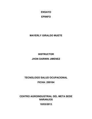 ENSAYO
              EPIINFO




      MAYERLY GIRALDO MUETE




            INSTRUCTOR
        JHON DARWIN JIMENEZ




   TECNOLOGO SALUD OCUPACIONAL
           FICHA: 299164




CENTRO AGROINDUSTRIAL DEL META SEDE
             NARANJOS
             10/03/2013
 