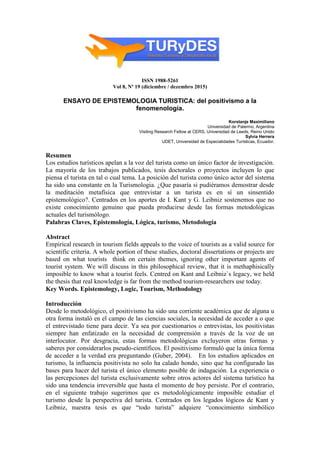 ISSN 1988-5261
Vol 8, Nº 19 (diciembre / dezembro 2015)
ENSAYO DE EPISTEMOLOGIA TURISTICA: del positivismo a la
fenomenología.
Korstanje Maximiliano
Universidad de Palermo, Argentina
Visiting Research Fellow at CERS, Universidad de Leeds, Reino Unido
Sylvia Herrera
UDET, Universidad de Especialidades Turísticas, Ecuador.
Resumen
Los estudios turísticos apelan a la voz del turista como un único factor de investigación.
La mayoría de los trabajos publicados, tesis doctorales o proyectos incluyen lo que
piensa el turista en tal o cual tema. La posición del turista como único actor del sistema
ha sido una constante en la Turismologia. ¿Que pasaría si pudiéramos demostrar desde
la meditación metafísica que entrevistar a un turista es en sí un sinsentido
epistemológico?. Centrados en los aportes de I. Kant y G. Leibniz sostenemos que no
existe conocimiento genuino que pueda producirse desde las formas metodológicas
actuales del turismólogo.
Palabras Claves, Epistemología, Lógica, turismo, Metodología
Abstract
Empirical research in tourism fields appeals to the voice of tourists as a valid source for
scientific criteria. A whole portion of these studies, doctoral dissertations or projects are
based on what tourists think on certain themes, ignoring other important agents of
tourist system. We will discuss in this philosophical review, that it is methaphisically
imposible to know what a tourist feels. Centred on Kant and Leibniz`s legacy, we held
the thesis that real knowledge is far from the method tourism-researchers use today.
Key Words. Epistemology, Logic, Tourism, Methodology
Introducción
Desde lo metodológico, el positivismo ha sido una corriente académica que de alguna u
otra forma instaló en el campo de las ciencias sociales, la necesidad de acceder a o que
el entrevistado tiene para decir. Ya sea por cuestionarios o entrevistas, los positivistas
siempre han enfatizado en la necesidad de comprensión a través de la voz de un
interlocutor. Por desgracia, estas formas metodológicas excluyeron otras formas y
saberes por considerarlos pseudo-científicos. El positivismo formuló que la única forma
de acceder a la verdad era preguntando (Guber, 2004). En los estudios aplicados en
turismo, la influencia positivista no solo ha calado hondo, sino que ha configurado las
bases para hacer del turista el único elemento posible de indagación. La experiencia o
las percepciones del turista exclusivamente sobre otros actores del sistema turístico ha
sido una tendencia irreversible que hasta el momento de hoy persiste. Por el contrario,
en el siguiente trabajo sugerimos que es metodológicamente imposible estudiar el
turismo desde la perspectiva del turista. Centrados en los legados lógicos de Kant y
Leibniz, nuestra tesis es que “todo turista” adquiere “conocimiento simbólico
 