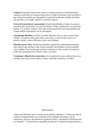 Teodicea: Estudia las causas tanto externas y extrínsecas sobre la existencia de Dios,
concluye en que Dios es la causa de todo, pero a él nadie lo ha hecho y por ese hecho es
que al tratar de entender que nada puede ser creado de la nada ahí es donde entra Dios,
cree que Dios es el creador supremo y esa fuerza superior
Teoría del conocimiento o gnoseología: Estudia la posibilidad, el origen, la esencia y
naturaleza del conocimiento, así como sus límites. Te hace cuestionarte si es real lo que
piensas, si es la única verdad o si hay algo más que pueda salir de ese pensamiento que
te haga cambiar la perspectiva de eso que piensas
Antropología filosófica: Se refiere al estudio filosofico del ser y de la existencia del
hombre, se cuestiona sobre quien somos, que somos, si existe el alma, como es, si
percibe o siente, si somos diferentes a otros seres humanos
Filosofía moral o ética: Estudia los principios y pautas del comportamiento humano,
tales como lo que está bien o mal, lo que se percibe como bondad y lo que se percibe
como maldad, si las acciones que tomamos son buenas o malas, en qué circunstancias
podría una acción pasar de ser buena a mala o viceversa
Cosmología o filosofía de la naturaleza: Es el estudio del cosmos o del universo en su
conjunto, que incluye teorías sobre su origen, evolución, estructura y su futuro
PSICOLOGIA
Usamos una definición que se escucha por los pasillos académicos: "ciencia que trata de
explicar el comportamiento en su relación con los estímulos del medio y con las
estructuras y procesos, que permiten al organismo recibir e interpretar la información de
los estímulos". Y otra que hemos aprendido de memoria: “estudio del comportamiento y
 