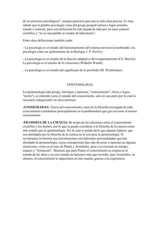 de los procesos psicológicos”, aunque pareciera que esta es más clara precisa. Es muy
sabido que la palabra psicología viene del griego psique8 (alma) y logos (estudio,
tratado o ciencia), pero esta definición ha sido dejada de lado por no tener carácter
científico y “no es susceptible al estudio de laboratorio”.
Entre otras definiciones también están:
- La psicología es el estudio del funcionamiento del sistema nervioso (concibiendo a la
psicología como un epifenómeno de la Biología, I. P. Pavlov).
- La psicología es el estudio de la función adaptativa del comportamiento (Ch. Darwin).
La psicología es el estudio de lo consciente (Wilhelm Wundt).
- La psicología es el estudio del significado de lo percibido (M. Wertheimer).
EPISTEMOLOGIA
La epistemología (del griego, ἐπιστήμη o episteme, "conocimiento"; λόγος o logos,
"teoría"), se entiende como el estudio del conocimiento, solo en una parte por lo cual es
necesario categorizarlo en otros terminos
-GNOSEOLOGIA: Teoria del conocimiento, rama de la filosofia encargada de todo
conocimiento centrándose principalmente en la problemática que gira en torno al mismo
conocimiento
-FILOSOFIA DE LA CIENCIA: Se ocupa de las relaciones entre el conocimiento
científico y los hechos, por lo que se puede considerar a la filosofía de la ciencia como
más amplia que la epistemología. Por lo cual se puede decir que algunos tópicos, que
son abordados por la filosofía de la ciencia no lo son para la epistemología. Si
revisáramos la historia nos encontraremos con diferentes personalidades que han
abordado la epistemología, cuyas concepciones han sido diversas u opuestas en algunas
situaciones, como es el caso de Platón y Aristóteles, pese a su cercanía en tiempo,
espacio y “formación”. Mientras que para Platón el conocimiento se origina en el
mundo de las ideas y en este mundo no hacemos más que recordar, para Aristóteles, su
alumno, el conocimiento lo adquirimos en este mundo, gracias a la experiencia
 