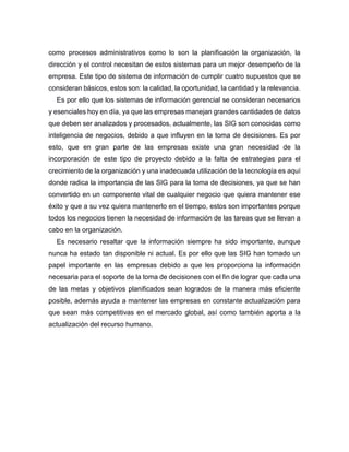 como procesos administrativos como lo son la planificación la organización, la
dirección y el control necesitan de estos sistemas para un mejor desempeño de la
empresa. Este tipo de sistema de información de cumplir cuatro supuestos que se
consideran básicos, estos son: la calidad, la oportunidad, la cantidad y la relevancia.
Es por ello que los sistemas de información gerencial se consideran necesarios
y esenciales hoy en día, ya que las empresas manejan grandes cantidades de datos
que deben ser analizados y procesados, actualmente, las SIG son conocidas como
inteligencia de negocios, debido a que influyen en la toma de decisiones. Es por
esto, que en gran parte de las empresas existe una gran necesidad de la
incorporación de este tipo de proyecto debido a la falta de estrategias para el
crecimiento de la organización y una inadecuada utilización de la tecnología es aquí
donde radica la importancia de las SIG para la toma de decisiones, ya que se han
convertido en un componente vital de cualquier negocio que quiera mantener ese
éxito y que a su vez quiera mantenerlo en el tiempo, estos son importantes porque
todos los negocios tienen la necesidad de información de las tareas que se llevan a
cabo en la organización.
Es necesario resaltar que la información siempre ha sido importante, aunque
nunca ha estado tan disponible ni actual. Es por ello que las SIG han tomado un
papel importante en las empresas debido a que les proporciona la información
necesaria para el soporte de la toma de decisiones con el fin de lograr que cada una
de las metas y objetivos planificados sean logrados de la manera más eficiente
posible, además ayuda a mantener las empresas en constante actualización para
que sean más competitivas en el mercado global, así como también aporta a la
actualización del recurso humano.
 