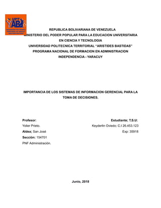 REPUBLICA BOLIVARIANA DE VENEZUELA
MINISTERIO DEL PODER POPULAR PARA LA EDUCACION UNIVERSITARIA
EN CIENCIA Y TECNOLOGIA
UNIVERSIDAD POLITECNICA TERRITORIAL “ARISTIDES BASTIDAS”
PROGRAMA NACIONAL DE FORMACION EN ADMINISTRACION
INDEPENDENCIA - YARACUY
IMPORTANCIA DE LOS SISTEMAS DE INFORMACION GERENCIAL PARA LA
TOMA DE DECISIONES.
Profesor: Estudiante; T.S.U:
Yolier Prieto. Keyderlin Oviedo; C.I 26.453.123
Aldea; San José Exp: 35918
Sección: 154701
PNF Administración.
Junio, 2018
 