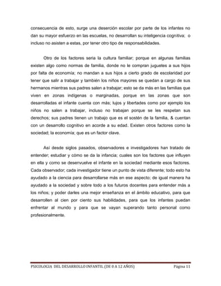 consecuencia de esto, surge una deserción escolar por parte de los infantes no
dan su mayor esfuerzo en las escuelas, no desarrollan su inteligencia cognitiva; o
incluso no asisten a estas, por tener otro tipo de responsabilidades.

Otro de los factores seria la cultura familiar; porque en algunas familias
existen algo como normas de familia, donde no le compran juguetes a sus hijos
por falta de economía; no mandan a sus hijos a cierto grado de escolaridad por
tener que salir a trabajar y también los niños mayores se quedan a cargo de sus
hermanos mientras sus padres salen a trabajar; esto se da más en las familias que
viven en zonas indígenas o marginadas, porque en las zonas que son
desarrolladas el infante cuenta con más; lujos y libertades como por ejemplo los
niños no salen a trabajar, incluso no trabajan porque se les respetan sus
derechos; sus padres tienen un trabajo que es el sostén de la familia, & cuentan
con un desarrollo cognitivo en acorde a su edad. Existen otros factores como la
sociedad; la economía; que es un factor clave.

Así desde siglos pasados, observadores e investigadores han tratado de
entender; estudiar y cómo se da la infancia; cuales son los factores que influyen
en ella y como se desenvuelve el infante en la sociedad mediante esos factores.
Cada observador; cada investigador tiene un punto de vista diferente; todo esto ha
ayudado a la ciencia para desarrollarse más en ese aspecto; de igual manera ha
ayudado a la sociedad y sobre todo a los futuros docentes para entender más a
los niños; y poder darles una mejor enseñanza en el ámbito educativo, para que
desarrollen al cien por ciento sus habilidades, para que los infantes puedan
enfrentar al mundo y para que se vayan superando tanto personal como
profesionalmente.

PSICOLOGIA DEL DESARROLLO INFANTIL (DE 0 A 12 AÑOS)

Página 11

 