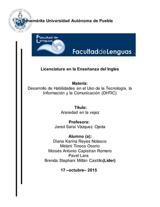 Benemérita Universidad Autónoma de Puebla
Licenciatura en la Enseñanza del Ingles
Materia:
Desarrollo de Habilidades en el Uso de la Tecnología, la
Información y la Comunicación (DHTIC)
Titulo:
Ansiedad en la vejez
Profesora:
Jared Sarai Vázquez Ojeda
Alumno (a):
Diana Karina Reyes Nolasco
Melani Tinoco Osorio
Moisés Antonio Capistran Romero
Pavel Lara
Brenda Stephani Millán Castillo(Líder)
17 –octubre– 2015
 