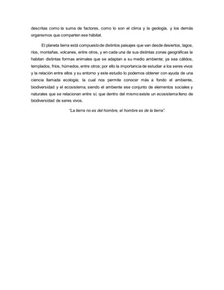 descritas como la suma de factores, como lo son el clima y la geología, y los demás
organismos que comparten ese hábitat.
El planeta tierra está compuestode distintos paisajes que van desde desiertos, lagos,
ríos, montañas, volcanes, entre otros, y en cada una de sus distintas zonas geográficas la
habitan distintas formas animales que se adaptan a su medio ambiente; ya sea cálidos,
templados, fríos, húmedos, entre otros; por ello la importancia de estudiar a los seres vivos
y la relación entre ellos y su entorno y este estudio lo podemos obtener con ayuda de una
ciencia llamada ecología; la cual nos permite conocer más a fondo el ambiente,
biodiversidad y el ecosistema, siendo el ambiente ese conjunto de elementos sociales y
naturales que se relacionan entre sí, que dentro del mismo existe un ecosistema lleno de
biodiversidad de seres vivos.
“La tierra no es del hombre, el hombre es de la tierra”.
 