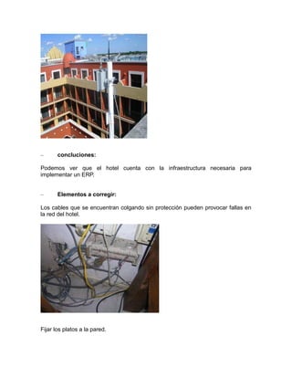 –

concluciones:

Podemos ver que el hotel cuenta con la infraestructura necesaria para
implementar un ERP.
–

Elementos a corregir:

Los cables que se encuentran colgando sin protección pueden provocar fallas en
la red del hotel.

Fijar los platos a la pared.

 
