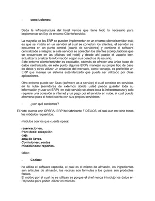 –

conclusiones:

Dada la infraestructura del hotel vemos que tiene todo lo necesario para
implementar un Erp de entorno Cliente/servidor.
La mayoría de los ERP se pueden implementar en un entorno cliente/servidor esto
es que se instala en un servidor al cual se conectan los clientes, el servidor se
encuentra en un punto central (cuarto de servidores) y contiene el software
centralizado e integral, a este servidor se conectan los clientes (computadoras que
se encuentran en las oficinas del hotel) y desde ahí puede el usuario leer,
actualizar y analizar la información según sus derechos de usuario.
Este entorno cliente/servidor es escalable, además de ofrecer una única base de
datos centralizada, en este punto algunos ERPs manejan su propio tipo de base
de datos y otras utilizar un entandar del mercado, como consejo, es preferible un
ERP que maneje un sistema estandarizado que pueda ser utilizado por otras
aplicaciones.
Otro entorno puede ser Saas (software as a service) el cual consiste en servicios
en la nube (servidores de externos donde usted puede guardar toda su
información y usar un ERP) en este servicio se ahora toda la infraestructura y solo
requiere una conexión a internet y un pago por el servicio en nube, el cual puede
ahorrarse pues el hotel cuenta con sus propios servidores.
–

¿con qué contamos?

El hotel cuenta con OPERA, ERP del fabricante FIDELIOS, el cual aun no tiene todos
los módulos requeridos.
módulos con los que cuenta opera:
reservaciones.
front desk: recepción
caja.
ama de llaves.
Comisiones: ventas
misceláneos: reportes.
faltan:
–

Cocina:

no utiliza el software rapsodia, el cual es el mismo de almacén, los ingredientes
son artículos de almacén, las recetas son fórmulas y los guisos son productos
finales.
El motivo por el cual no se utilizan es porque el chef nunca introdujo los datos en
Rapsodia para poder utilizar en módulo.

 