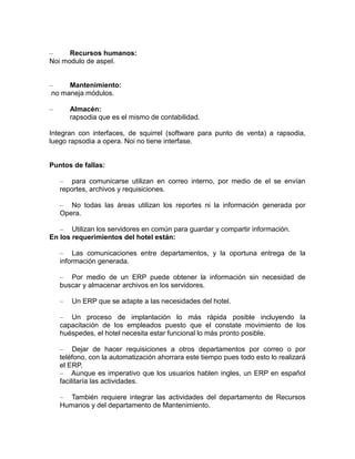 –
Recursos humanos:
Noi modulo de aspel.
–
Mantenimiento:
no maneja módulos.
–

Almacén:
rapsodia que es el mismo de contabilidad.

Integran con interfaces, de squirrel (software para punto de venta) a rapsodia,
luego rapsodia a opera. Noi no tiene interfase.

Puntos de fallas:
– para comunicarse utilizan en correo interno, por medio de el se envían
reportes, archivos y requisiciones.
– No todas las áreas utilizan los reportes ni la información generada por
Opera.
– Utilizan los servidores en común para guardar y compartir información.
En los requerimientos del hotel están:
– Las comunicaciones entre departamentos, y la oportuna entrega de la
información generada.
– Por medio de un ERP puede obtener la información sin necesidad de
buscar y almacenar archivos en los servidores.
–

Un ERP que se adapte a las necesidades del hotel.

– Un proceso de implantación lo más rápida posible incluyendo la
capacitación de los empleados puesto que el constate movimiento de los
huéspedes, el hotel necesita estar funcional lo más pronto posible.
– Dejar de hacer requisiciones a otros departamentos por correo o por
teléfono, con la automatización ahorrara este tiempo pues todo esto lo realizará
el ERP.
– Aunque es imperativo que los usuarios hablen ingles, un ERP en español
facilitaría las actividades.
– También requiere integrar las actividades del departamento de Recursos
Humanos y del departamento de Mantenimiento.

 
