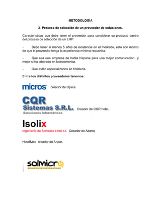 METODOLOGÍA
2- Proceso de selección de un proveedor de soluciones.
Características que debe tener el proveedor para considerar su producto dentro
del proceso de selección de un ERP:
–
Debe tener al menos 5 años de existencia en el mercado, esto con motivo
de que el proveedor tenga la experiencia mínima requerida.
–
Que sea una empresa de habla hispana para una mejor comunicación y
mejor si ha laborado en latinoamérica.
–

Que estén especializados en hotelería.

Entre los distintos proveedores tenemos:

creador de Opera.

Creador de CQR hotel.

Isolix
Ingeniería de Software Libre s.l. Creador de Abanq

Hotel&tec creador de Arpon.

 