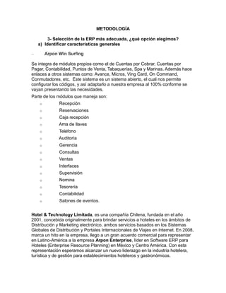 METODOLOGÍA
3- Selección de la ERP más adecuada, ¿qué opción elegimos?
a) Identificar características generales
–

Arpon Win Surfing

Se integra de módulos propios como el de Cuentas por Cobrar, Cuentas por
Pagar, Contabilidad, Puntos de Venta, Tabaquerías, Spa y Marinas. Además hace
enlaces a otros sistemas como: Avance, Micros, Ving Card, On Command,
Conmutadores, etc. Este sistema es un sistema abierto, el cual nos permite
configurar los códigos, y así adaptarlo a nuestra empresa al 100% conforme se
vayan presentando las necesidades.
Parte de los módulos que maneja son:
o

Recepción

o

Reservaciones

o

Caja recepción

o

Ama de llaves

o

Teléfono

o

Auditoría

o

Gerencia

o

Consultas

o

Ventas

o

Interfaces

o

Supervisión

o

Nomina

o

Tesorería

o

Contabilidad

o

Salones de eventos.

Hotel & Technology Limitada, es una compañía Chilena, fundada en el año
2001, concebida originalmente para brindar servicios a hoteles en los ámbitos de
Distribución y Marketing electrónico, ambos servicios basados en los Sistemas
Globales de Distribución y Portales Internacionales de Viajes en Internet. En 2008,
marca un hito en la empresa, llego a un gran acuerdo comercial para representar
en Latino-América a la empresa Arpon Enterprise, líder en Software ERP para
Hoteles (Enterprise Resource Planning) en México y Centro América. Con esta
representación esperamos alcanzar un nuevo liderazgo en la industria hotelera,
turística y de gestión para establecimientos hoteleros y gastronómicos.

 