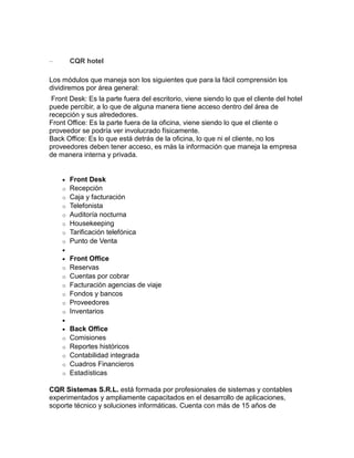 –

CQR hotel

Los módulos que maneja son los siguientes que para la fácil comprensión los
dividiremos por área general:
Front Desk: Es la parte fuera del escritorio, viene siendo lo que el cliente del hotel
puede percibir, a lo que de alguna manera tiene acceso dentro del área de
recepción y sus alrededores.
Front Office: Es la parte fuera de la oficina, viene siendo lo que el cliente o
proveedor se podría ver involucrado físicamente.
Back Office: Es lo que está detrás de la oficina, lo que ni el cliente, no los
proveedores deben tener acceso, es más la información que maneja la empresa
de manera interna y privada.


o
o
o
o
o
o
o

Front Desk
Recepción
Caja y facturación
Telefonista
Auditoría nocturna
Housekeeping
Tarificación telefónica
Punto de Venta



o
o
o
o
o
o

Front Office
Reservas
Cuentas por cobrar
Facturación agencias de viaje
Fondos y bancos
Proveedores
Inventarios



o
o
o
o
o

Back Office
Comisiones
Reportes históricos
Contabilidad integrada
Cuadros Financieros
Estadísticas

CQR Sistemas S.R.L. está formada por profesionales de sistemas y contables
experimentados y ampliamente capacitados en el desarrollo de aplicaciones,
soporte técnico y soluciones informáticas. Cuenta con más de 15 años de

 