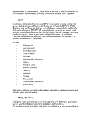 experiencia en el rubro hotelero. Ofrece desde el inicio de la relación comercial un
asesoramiento personalizado, preciso y permanente. Buenos Aires, Argentina.
–

Opera

En el núcleo de la solución empresarial OPERA es nuestro principal software de
gestión de la propiedad, el Sistema de Gestión de la Propiedad OPERA (PMS).
Diseñado para satisfacer las distintas necesidades de cualquier hotel o el tamaño
de la cadena hotelera, OPERA PMS ofrece todas las herramientas que un hotel
necesita personal para hacer su día a día de trabajo - Manejo reservas, comprobar
los clientes dentro y fuera, la asignación de las habitaciones y la gestión de
inventario de la habitación, alojar en casa de las necesidades del huésped, y el
manejo de contabilidad y facturación.
Módulos:
o

Reservación

o

Administración

o

Perfil de usuario

o

Ama de llaves

o

Almacén

o

Administrador de cuartos

o

Cajero

o

Punto de venta

o

Nomina tesorería

o

Teléfono

o

Auditoría

o

Ventas

o

Supervisión

o

Administrador de salones

o

Contabilidad

Opera es un sistema completamente modular, adaptable a cualquier empresa, sus
módulos están estandarizados.
–

Abang i-SL HOTEL

Abanq i·SL Hotel Enterprise es un robusto programa ERP de Hoteles que integra
gestión y contabilidad completamente basado en Software Libre.
Es una herramienta de trabajo totalmente personalizable y que puede utilizarse

 