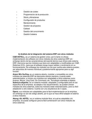 o

Gestión de costes

o

Programación de la producción

o

Stock y Almacenes

o

Configurador de productos

o

Mantenimiento

o

Gestión de proyectos

o

Calidad

o

Gestión del conocimiento

o

Gestión hotelera

b) Análisis de la integración del sistema ERP con otros módulos
CQR HOTELL, es un sistema de gestión único, por lo tanto no ofrece
implementación de software con otros módulos de otros sistemas ERP, sin
embargo dentro de las características del soporte técnico que ofrece este sistema
ERP, menciona que los módulos que tiene son adaptables y modificables por CQR
Sistemas S.R.L, para que el software tenga mayor solides y rendimiento en su
funcionamiento. Sin embargo los módulos con los que cuenta este sistema pueden
ser adquiridos de manera individual y posteriormente agruparse para su ágil
función.
Arpon Win Surfing, es un sistema abierto, modular y compatible con otros
módulos de sistemas ERP de fabricante distinto siempre y cuando estén
estandarizados, e incluso sus módulos son adaptables a otros sistemas como
Avance, Micros, Ving Card, On Command, etc. Tecnología orientada a objetos.
Solmicro-eXpertis: es un sistema modular, adaptable y configurable para el uso
específico de la empresa, se adapta a los requerimientos, se pueden anexar
módulos de otros sistemas, todos los módulos están estandarizados, para su fácil
adaptación a otro sistema. Cuenta con una arquitectura de 3 capas.
Opera: sus módulos son adaptables para la fácil implementación en la empresa,
sin embargo no son de código abierto, por lo que se hace difícil adaptar el sistema
a otros módulos.
Abang i-SL HOTEL: es un sistema modular libre, el cual es adaptable a la
empresa, se puede configurar para la fácil combinación con otros módulos de
otros sistemas.

 