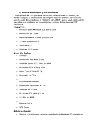 c) Análisis de requisitos y funcionalidades
Los sistemas ERP principalmente se instalan inicialmente en un servidor, de
donde se adjunta la información y se comparte hacia los clientes. Es necesario
que el equipo de computo sea el necesario para el ERP que se vaya a seleccionar,
para ellos se a localizado las requerimientos mínimos de los sistemas ERP
candidatos
CQR HOTEL:
 Bases de datos Microsoft SQL Server 2008


Procesador de 1 GHz



Memoria RAM de 1GB en Windows XP



2 GB en Windows vista



Service Pack 3



Windows 2003 server

Arpon Win Surfing:
 Servidor


Procesador Intel Xeon 3 Ghz.



Windows Server 2003 2 Gb. en RAM



Monitor de 1024 x 768 y 32-bit



Disco Duro SCSI de 80 Gb.



Quemador de CD's


Estaciones de Trabajo


Procesador Pentium IV a 2 Ghz.



Windows XP o Vista



Monitor de 800 x 600 y 32-bit



512 Mb. en RAM


Base de Datos


SQL Server

Solmicro-eXpertis:


Sistema operativo para computadoras cliente de Windows XP en adelante

 