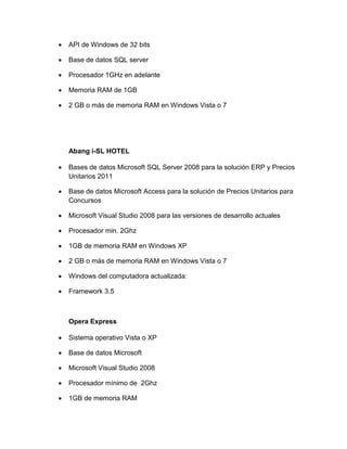 

API de Windows de 32 bits



Base de datos SQL server



Procesador 1GHz en adelante



Memoria RAM de 1GB



2 GB o más de memoria RAM en Windows Vista o 7

Abang i-SL HOTEL


Bases de datos Microsoft SQL Server 2008 para la solución ERP y Precios
Unitarios 2011



Base de datos Microsoft Access para la solución de Precios Unitarios para
Concursos



Microsoft Visual Studio 2008 para las versiones de desarrollo actuales



Procesador min. 2Ghz



1GB de memoria RAM en Windows XP



2 GB o más de memoria RAM en Windows Vista o 7



Windows del computadora actualizada:



Framework 3.5

Opera Express


Sistema operativo Vista o XP



Base de datos Microsoft



Microsoft Visual Studio 2008



Procesador mínimo de 2Ghz



1GB de memoria RAM

 