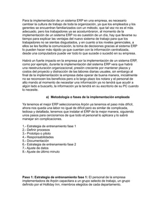 Para la implementación de un sistema ERP en una empresa, es necesario
cambiar la cultura de trabajo de toda la organización, ya que los empleados y los
gerentes se encuentran familiarizados con un método, que tal vez no es el más
adecuado, pero los trabajadores ya se acostumbraron, al momento de la
implementación de un sistema ERP no es cuestión de un día, hay que llevarse su
tiempo para explicar las ventajas del nuevo sistema de trabajo para que los
trabajadores no se sientas disgustados, y en cuanto a los niveles gerenciales, a
ellos se les facilita la comunicación, la toma de decisiones gracias al sistema ERP
lo pueden hacer más rápido ya que cuentan con la información centralizada,
desde una computadora puede ver todo lo que sucede o sucedió en su empresa.
Habrá un fuerte impacto en la empresa por la implementación de un sistema ERP,
como por ejemplo, durante la implementación del sistema ERP vera que habrá
una reestructuración organizacional, presión creciente por mantener plazos y
costos del proyecto y distracción de las labores diarias usuales, sin embargo al
final de la implementación la empresa debe operar de buena manera, inicialmente
no se reconocen los beneficios pero a lo largo plazo los notara y el personal de
alto mando al momento de necesitar una información ya no tendrá que acudir a
algún lado a buscarlo, la información ya la tendrá en su escritorio de su PC cuando
lo necesite.
a) Metodología o fases de la implementación empleada
Ya tenemos el mejor ERP seleccionamos Arpón ya tenemos el paso más difícil,
ahora nos queda una labor no igual de difícil pero es similar de complicada,
tediosa y detallada, tenemos que instalar el ERP de la mejor manera, siguiendo
unos pasos para cerciorarnos de que todo el personal lo aplicara y lo sabrá
manejar sin complicaciones.
1.- Estrategia de entrenamiento fase 1
2.- Definir procesos
3.- Prototipo o piloto
4.- Responsabilidades
5.- Documentación
6.- Estrategia de entrenamiento fase 2
7.- Ajuste de datos
8.- Ajuste de último minuto

Paso 1: Estrategia de entrenamiento fase 1: El personal de la empresa
implementadora de Arpón capacitara a un grupo selecto de trabajo, un grupo
definido por el Holliday Inn, miembros elegidos de cada departamento.

 