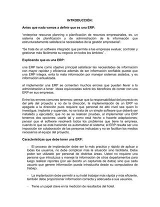 INTRODUCCIÓN:
Antes que nada vamos a definir que es una ERP:
“enterprise resource planning o planificación de recursos empresariales, es, un
sistema de planificación y de administración de la información que
estructuradamente satisface la necesidades de la gestión empresarial”.
“Se trata de un software integrado que permite a las empresas evaluar, controlar y
gestionar más fácilmente su negocio en todos los ámbitos” .
Explicando que es una ERP:
una ERP tiene como objetivo principal satisfacer las necesidades de información
con mayor rapidez y eficiencia además de ser información confiable puesto que
una ERP integra, evita la mala información por manejar sistemas aislados, y es
información actualizada.
al implementar una ERP se comenten muchos errores que pueden llevar a la
administración a tener ideas equivocadas sobre los beneficios de contar con una
ERP en sus empresas.
Entre los errores comunes tenemos: pensar que la responsabilidad del proyecto es
del jefe del proyecto y no de la dirección, la implementación de un ERP va
apegada a la dirección pues requiere que personal de alto nivel sea quien lo
investigue, implante y supervise, no se trata de un simple software que deberá ser
instalado y ejecutado; que no se se realicen pruebas, al implementar una ERP
tenemos dos opciones: usarlo tal y como está hecho o hacerle adaptaciones;
pensar que el software resolverá todos los problemas que tiene la empresa,
cuando lo que se esta haciendo es automatizar el sistema; el ERP resulta ser una
imposición sin colaboración de las personas indicadas y no se facilitan los medios
necesarios al equipo del proyecto.
Características que debe tener una ERP:
– El proceso de implantación debe ser lo más practico y rápido de aplicar a
todas los usuarios, no debe complicar más la situación sino facilitarla. Debe
poder ser utilizado por personal de distintas áreas. Usted no requiere una
persona que introduzca y maneje la información de otros departamentos para
luego realizar reportes (por así decirlo un capturista de datos) sino que cada
usuario que genere información pueda introducirla desde su computadora de
trabajo.
– La implantación debe permitir a su hotel trabajar más rápida y más eficiente,
también debe proporcionar información correcta y adecuada a sus usuarios.
– Tiene un papel clave en la medición de resultados del hotel.

 