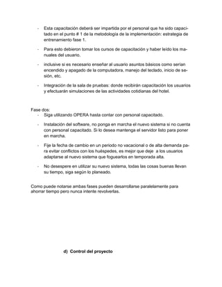 -

Esta capacitación deberá ser impartida por el personal que ha sido capacitado en el punto # 1 de la metodología de la implementación: estrategia de
entrenamiento fase 1.

-

Para esto debieron tomar los cursos de capacitación y haber leído los manuales del usuario.

-

inclusive si es necesario enseñar al usuario asuntos básicos como serían
encendido y apagado de la computadora, manejo del teclado, inicio de sesión, etc.

-

Integración de la sala de pruebas: donde recibirán capacitación los usuarios
y efectuarán simulaciones de las actividades cotidianas del hotel.

Fase dos:
- Siga utilizando OPERA hasta contar con personal capacitado.
-

Instalación del software, no ponga en marcha el nuevo sistema si no cuenta
con personal capacitado. Si lo desea mantenga el servidor listo para poner
en marcha.

-

Fije la fecha de cambio en un periodo no vacacional o de alta demanda para evitar conflictos con los huéspedes, es mejor que deje a los usuarios
adaptarse al nuevo sistema que foguearlos en temporada alta.

-

No desespere en utilizar su nuevo sistema, todas las cosas buenas llevan
su tiempo, siga según lo planeado.

Como puede notarse ambas fases pueden desarrollarse paralelamente para
ahorrar tiempo pero nunca intente revolverlas.

d) Control del proyecto

 