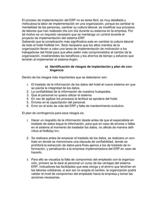 El proceso de implementación del ERP no es tarea fácil, es muy detallada y
meticulosa la labor de implementación en una organización, porque es cambiar la
mentalidad de las personas, cambiar su cultura laboral, es modificar sus procesos
de labores que han realizado día con día durante su estancia en la empresa. Por
tal motivo es un requisito necesario que se mantenga un control durante el
proyecto de implementación del sistema ERP.
Sabiendo que la complicación más significativa esta en cambiar la cultura laboral
de todo el hotel Hollidat Inn. Será necesario que los altos mandos de la
organización lleven a cabo una tarea de implementación de motivación a los
trabajadores del Hotel para que ellos estén más comprometidos al cambio de la
organización, mostrándoles los beneficios y los ahorros de tiempo y esfuerzo que
tendrán al implementar el sistema Argón.
e) Identificación de riesgos de implantación y plan de contingencia
Dentro de los riesgos más importantes que se detectaron son:
1. El traslado de la información de los datos del hotel al nuevo sistema sin que

2.
3.
4.
5.
6.

se pierda la integridad de los datos.
La confiabilidad de la información de nuestros huéspedes.
Que el personal no quiera utilizar el sistema.
En vez de agilizar los procesos la lentitud se apodera del hotel.
Errores en la capacitación del personal.
Error en el siclo de vida del ERP y falta de mantenimiento evolutivo.

El plan de contingencia para esos riesgos es:
1. Hacer un respaldo de la información desde antes de que el especialista en

traslado de datos toque la información, para que en caso de errores o fallas
en el sistema al momento de trasladar los datos, no afecte de manera definitiva al Holliday Inn.
2. Se realizara antes de empezar el traslado de los datos, se realizara un contrato en donde se mencionara una clausula de confiabilidad, donde se
prohibirá la extracción de datos para fines ajenos a los de traslado de información, y penalizando a la empresa implementadora del ERP en caso de
hacerlo.
3. Para ello se visualiza la falta de compromiso del empleado con la organiza-

ción, primero se le dará al personal un curso de las ventajas del sistema
ERP, indicadores las facilidades que este otorga y el ahorro que tendrían en
las labores cotidianas, si aún así no acepta el cambio, la organización podrá
validar el nivel de compromiso del empleado hacia la empresa y tomar las
acciones necesarias.

 