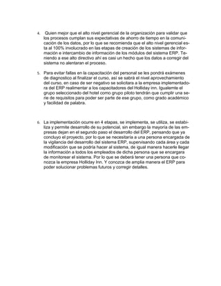 4.

Quien mejor que el alto nivel gerencial de la organización para validar que
los procesos cumplan sus expectativas de ahorro de tiempo en la comunicación de los datos, por lo que se recomienda que el alto nivel gerencial esta al 100% involucrado en las etapas de creación de los sistemas de información e intercambio de información de los módulos del sistema ERP. Teniendo a ese alto directivo ahí es casi un hecho que los datos a corregir del
sistema no alentaran el proceso.

5. Para evitar fallas en la capacitación del personal se les pondrá exámenes

de diagnostico al finalizar el curso, así se sabrá el nivel aprovechamiento
del curso, en caso de ser negativo se solicitara a la empresa implementadora del ERP realimentar a los capacitadores del Holliday inn. Igualemte el
grupo seleccionado del hotel como grupo piloto tendrán que cumplir una serie de requisitos para poder ser parte de ese grupo, como grado académico
y facilidad de palabra.

6. La implementación ocurre en 4 etapas, se implementa, se utiliza, se estabi-

liza y permite desarrollo de su potencial, sin embargo la mayoría de las empresas dejan en el segundo paso el desarrollo del ERP, pensando que ya
concluyo el proyecto, por lo que se necesitaría a una persona encargada de
la vigilancia del desarrollo del sistema ERP, supervisando cada área y cada
modificación que se podría hacer al sistema, de igual manera hacerle llegar
la información a todos los empleados de dicha persona que se encargara
de monitorear el sistema. Por lo que se deberá tener una persona que conozca la empresa Holliday Inn. Y conozca de amplia manera el ERP para
poder solucionar problemas futuros y corregir detalles.

 