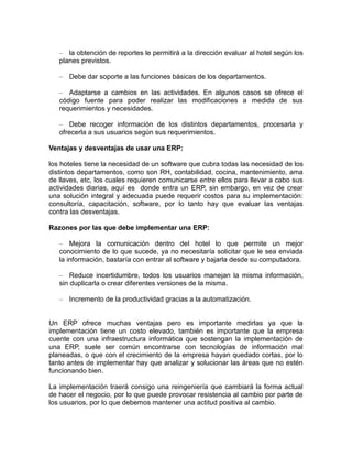 – la obtención de reportes le permitirá a la dirección evaluar al hotel según los
planes previstos.
– Debe dar soporte a las funciones básicas de los departamentos.
– Adaptarse a cambios en las actividades. En algunos casos se ofrece el
código fuente para poder realizar las modificaciones a medida de sus
requerimientos y necesidades.
– Debe recoger información de los distintos departamentos, procesarla y
ofrecerla a sus usuarios según sus requerimientos.
Ventajas y desventajas de usar una ERP:
los hoteles tiene la necesidad de un software que cubra todas las necesidad de los
distintos departamentos, como son RH, contabilidad, cocina, mantenimiento, ama
de llaves, etc, los cuales requieren comunicarse entre ellos para llevar a cabo sus
actividades diarias, aquí es donde entra un ERP, sin embargo, en vez de crear
una solución integral y adecuada puede requerir costos para su implementación:
consultoría, capacitación, software, por lo tanto hay que evaluar las ventajas
contra las desventajas.
Razones por las que debe implementar una ERP:
– Mejora la comunicación dentro del hotel lo que permite un mejor
conocimiento de lo que sucede, ya no necesitaría solicitar que le sea enviada
la información, bastaría con entrar al software y bajarla desde su computadora.
– Reduce incertidumbre, todos los usuarios manejan la misma información,
sin duplicarla o crear diferentes versiones de la misma.
– Incremento de la productividad gracias a la automatización.

Un ERP ofrece muchas ventajas pero es importante medirlas ya que la
implementación tiene un costo elevado, también es importante que la empresa
cuente con una infraestructura informática que sostengan la implementación de
una ERP, suele ser común encontrarse con tecnologías de información mal
planeadas, o que con el crecimiento de la empresa hayan quedado cortas, por lo
tanto antes de implementar hay que analizar y solucionar las áreas que no estén
funcionando bien.
La implementación traerá consigo una reingeniería que cambiará la forma actual
de hacer el negocio, por lo que puede provocar resistencia al cambio por parte de
los usuarios, por lo que debemos mantener una actitud positiva al cambio.

 