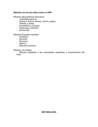 Módulos con los que debe contar un ERP:
Módulos administrativos financieros.
– contabilidad general.
– tesorería: bancos, efectos, cobros y pagos.
– Clientes y ventas.
– proveedores y compras.
– Existencias y almacén.
– Activos fijos.
Módulos de gestión operativa.
– Contactos.
– Servicios.
– Recursos.
– Nómina.
– Recursos humanos.
Módulos a la medida.
– Módulos adaptados a las necesidades especificas y requerimientos del
hotel.

METODOLOGÍA

 
