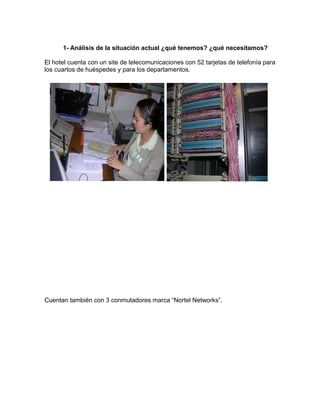 1- Análisis de la situación actual ¿qué tenemos? ¿qué necesitamos?
El hotel cuenta con un site de telecomunicaciones con 52 tarjetas de telefonía para
los cuartos de huéspedes y para los departamentos.

Cuentan también con 3 conmutadores marca “Nortel Networks”.

 