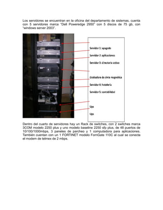 Los servidores se encuentran en la oficina del departamento de sistemas, cuenta
con 5 servidores marca “Dell Poweredge 2950” con 5 discos de 75 gb, con
“windows server 2003”.

Dentro del cuarto de servidores hay un Rack de switches, con 2 switches marca
3COM modelo 2250 plus y uno modelo baseline 2250 sfp plus, de 48 puertos de
10/100/1000mbps, 3 paneles de parcheo y 1 computadora para aplicaciones.
También cuentan con un 1 FORTINET modelo FornGate 110C al cual se conecta
el modem de telmex de 2 mbps.

 