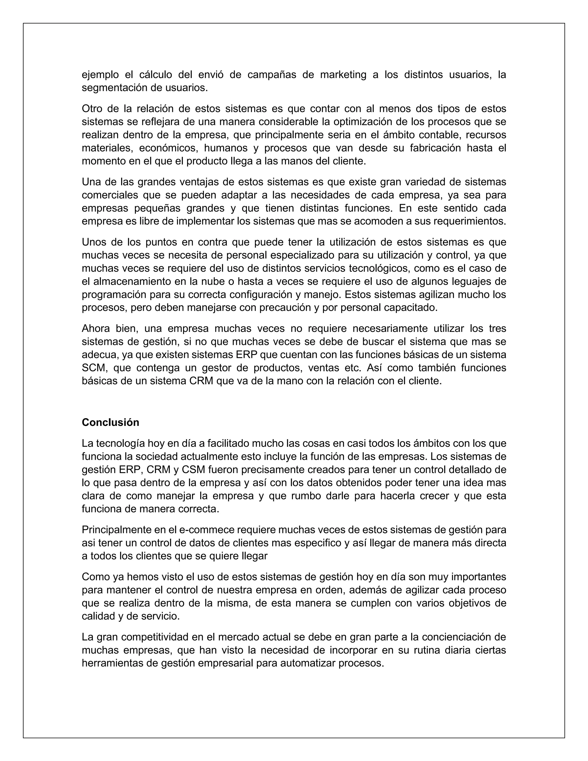 ejemplo el cálculo del envió de campañas de marketing a los distintos usuarios, la
segmentación de usuarios.
Otro de la relación de estos sistemas es que contar con al menos dos tipos de estos
sistemas se reflejara de una manera considerable la optimización de los procesos que se
realizan dentro de la empresa, que principalmente seria en el ámbito contable, recursos
materiales, económicos, humanos y procesos que van desde su fabricación hasta el
momento en el que el producto llega a las manos del cliente.
Una de las grandes ventajas de estos sistemas es que existe gran variedad de sistemas
comerciales que se pueden adaptar a las necesidades de cada empresa, ya sea para
empresas pequeñas grandes y que tienen distintas funciones. En este sentido cada
empresa es libre de implementar los sistemas que mas se acomoden a sus requerimientos.
Unos de los puntos en contra que puede tener la utilización de estos sistemas es que
muchas veces se necesita de personal especializado para su utilización y control, ya que
muchas veces se requiere del uso de distintos servicios tecnológicos, como es el caso de
el almacenamiento en la nube o hasta a veces se requiere el uso de algunos leguajes de
programación para su correcta configuración y manejo. Estos sistemas agilizan mucho los
procesos, pero deben manejarse con precaución y por personal capacitado.
Ahora bien, una empresa muchas veces no requiere necesariamente utilizar los tres
sistemas de gestión, si no que muchas veces se debe de buscar el sistema que mas se
adecua, ya que existen sistemas ERP que cuentan con las funciones básicas de un sistema
SCM, que contenga un gestor de productos, ventas etc. Así como también funciones
básicas de un sistema CRM que va de la mano con la relación con el cliente.
Conclusión
La tecnología hoy en día a facilitado mucho las cosas en casi todos los ámbitos con los que
funciona la sociedad actualmente esto incluye la función de las empresas. Los sistemas de
gestión ERP, CRM y CSM fueron precisamente creados para tener un control detallado de
lo que pasa dentro de la empresa y así con los datos obtenidos poder tener una idea mas
clara de como manejar la empresa y que rumbo darle para hacerla crecer y que esta
funciona de manera correcta.
Principalmente en el e-commece requiere muchas veces de estos sistemas de gestión para
asi tener un control de datos de clientes mas especifico y así llegar de manera más directa
a todos los clientes que se quiere llegar
Como ya hemos visto el uso de estos sistemas de gestión hoy en día son muy importantes
para mantener el control de nuestra empresa en orden, además de agilizar cada proceso
que se realiza dentro de la misma, de esta manera se cumplen con varios objetivos de
calidad y de servicio.
La gran competitividad en el mercado actual se debe en gran parte a la concienciación de
muchas empresas, que han visto la necesidad de incorporar en su rutina diaria ciertas
herramientas de gestión empresarial para automatizar procesos.
 