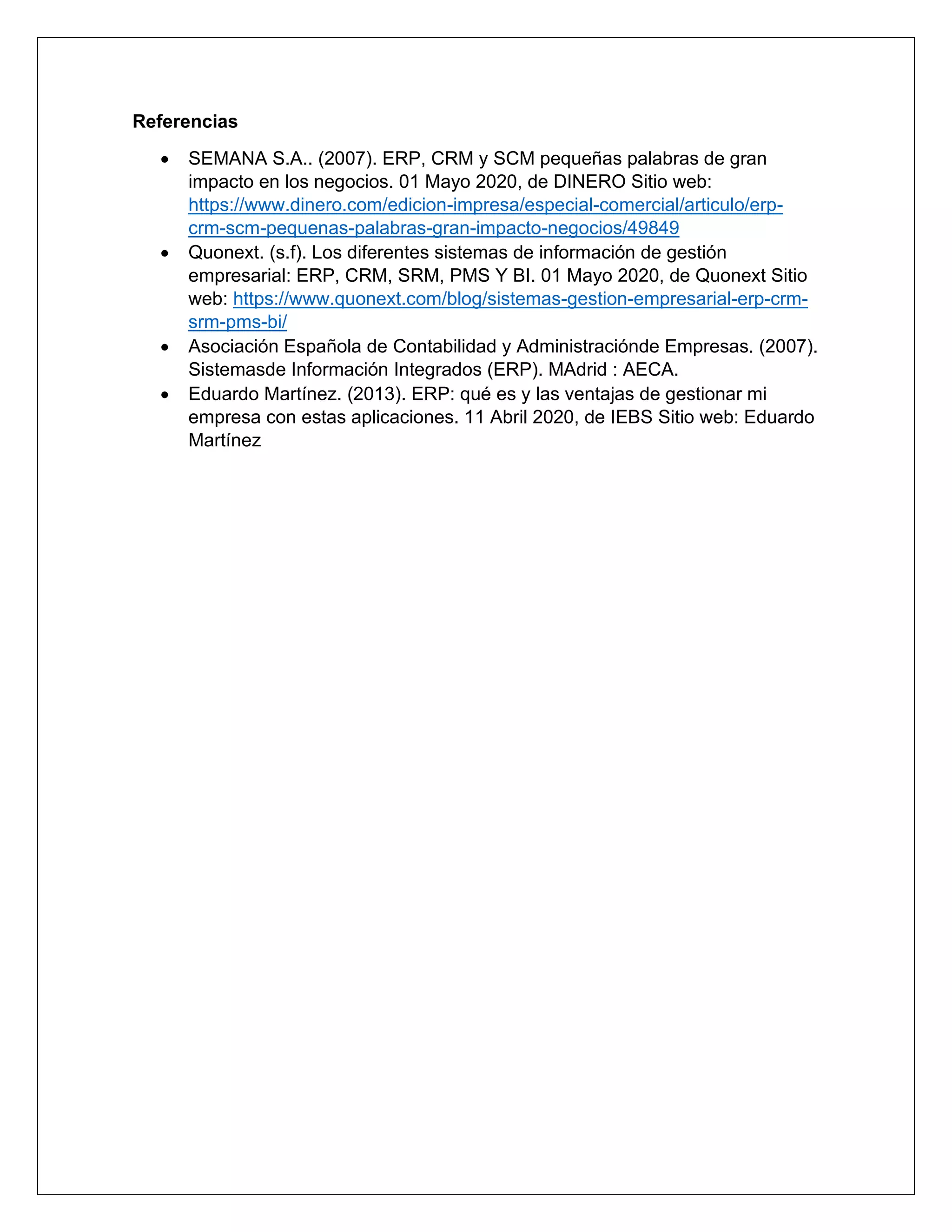 Referencias
• SEMANA S.A.. (2007). ERP, CRM y SCM pequeñas palabras de gran
impacto en los negocios. 01 Mayo 2020, de DINERO Sitio web:
https://www.dinero.com/edicion-impresa/especial-comercial/articulo/erp-
crm-scm-pequenas-palabras-gran-impacto-negocios/49849
• Quonext. (s.f). Los diferentes sistemas de información de gestión
empresarial: ERP, CRM, SRM, PMS Y BI. 01 Mayo 2020, de Quonext Sitio
web: https://www.quonext.com/blog/sistemas-gestion-empresarial-erp-crm-
srm-pms-bi/
• Asociación Española de Contabilidad y Administraciónde Empresas. (2007).
Sistemasde Información Integrados (ERP). MAdrid : AECA.
• Eduardo Martínez. (2013). ERP: qué es y las ventajas de gestionar mi
empresa con estas aplicaciones. 11 Abril 2020, de IEBS Sitio web: Eduardo
Martínez
 