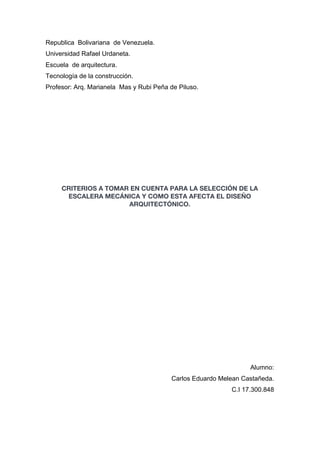 Republica Bolivariana de Venezuela.
Universidad Rafael Urdaneta.
Escuela de arquitectura.
Tecnología de la construcción.
Profesor: Arq. Marianela Mas y Rubi Peña de Piluso.
CRITERIOS A TOMAR EN CUENTA PARA LA SELECCIÓN DE LA
ESCALERA MECÁNICA Y COMO ESTA AFECTA EL DISEÑO
ARQUITECTÓNICO.
Alumno:
Carlos Eduardo Melean Castañeda.
C.I 17.300.848
 