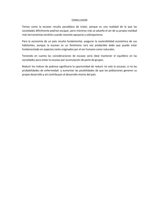 CONCLUSION

Temas como la escasez resulta paradójica de tratar, porque es una realidad de la que las
sociedades difícilmente podrían escapar, pero mientras más se adueñe el ser de su propia realidad
más herramientas tendrán cuando necesite apoyarse y sobreponerse.

Para la economía de un país resulta fundamental, asegurar la sostenibilidad económica de sus
habitantes, aunque la escasez es un fenómeno rara vez predecible dado que puede estar
fundamentado en aspectos tanto originados por el ser humano como naturales.

Teniendo en cuenta las consideraciones de escasez sería ideal mantener el equilibrio en las
sociedades para evitar la escasez por acumulación de parte de grupos.

Reducir los índices de pobreza significaría la oportunidad de reducir no solo la escasez, si no las
probabilidades de enfermedad y aumentar las posibilidades de que las poblaciones generen su
propio desarrollo y así contribuyan al desarrollo mismo del país.
 