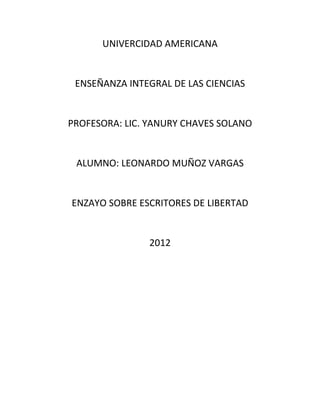 UNIVERCIDAD AMERICANA


 ENSEÑANZA INTEGRAL DE LAS CIENCIAS


PROFESORA: LIC. YANURY CHAVES SOLANO


 ALUMNO: LEONARDO MUÑOZ VARGAS


ENZAYO SOBRE ESCRITORES DE LIBERTAD


               2012
 