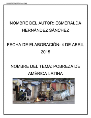 POBREZA DE AMÉRICA LATINA
NOMBRE DEL AUTOR: ESMERALDA
HERNÁNDEZ SÁNCHEZ
FECHA DE ELABORACIÓN: 4 DE ABRIL
2015
NOMBRE DEL TEMA: POBREZA DE
AMÉRICA LATINA
 