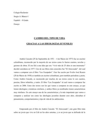 Colegio Rochester<br />Sergio A. Blanco I<br />Español – 8 Grado<br />Ensayo<br />CAMBIO DEL TIPO DE VIDA<br />GRACIAS A LAS IDEOLOGÍAS JUVENILES<br />Andrés Caicedo (29 de Septiembre de 1951 – 4 de Marzo de 1977) fue un escritor colombiano, reconocido por la mayoría de sus textos como lo fueron cuentos, novelas y guiones de obras. El era fiel a una idea que era: “vivir más de 25 años es una insensatez” decidió suicidarse en 1977. Uno de sus libros más conocidos fue “El Atravesado”. del cual vamos a comparar con el libro “Los Escapados”. Este fue escrito por Evelio José Rosero (20 de Marzo de 1958) es también un escritor colombiano, pero también periodista y poeta. Como Andrés Caicedo, es reconocido por muchos de sus textos como lo son cuentos, poesías, libros infantiles, y teatro. El libro “Los Escapados” al cual vamos a comparar fue escrito en 2006. Estos dos textos son los que vamos a comparar en este ensayo, ya que tienen ideologías y temáticas similares, y ambos libros ya nombrados tienen características muy similares. En este ensayo una de las características y la más importante que vamos a comparar y analizar son como las ideologías juveniles durante esos años, afectaban el pensamiento, comportamientos y tipo de vida de los adolecentes. <br />Empezando por el libro de Andrés Caicedo: “El Atravesado”, este gran libro trata sobre un joven que vive en Cali en los años setentas, y es un joven que se defiende de la agresión peleando. Toda esta ideología de pelear, de crear pandillas en Cali estuvo presente cuando llegó el cine a Cali, con todas las películas de mafiosos. Así fue como el protagonista del libro se volvió uno de los mejores luchadores de Cali en la tropa a la cual entro que se llamaba “La Tropa Brava”, era de las mejores pandillas en el sur de Cali. Durante todo el texto se muestra como el protagonista va cambiando de actitudes, de pandillero, a un explorador. Viendo diferentes caras del personaje principal y sus amigos de la pandilla, y del colegio.<br />Por el otro lado tenemos el libro de Evelio José Rosero: “Los Escapados”, otro gran libro de un gran autor, éste trata sobre tres amigos que saben que están a punto de perder el año, y a la vez están consientes que si repiten el año se volverían la burla o vergüenza de su familia y amigos. Así, que eso no ocurra deciden escaparse de sus casas para buscar una nueva vida en donde nadie los conozca, sin saber lo que les espera. Este muestra como estos tres amigos se apoyan para decidir irse lejos, para no ser la vergüenza y burla de los familiares y amigos. Nunca se muestra una desunión de estos tres amigos que se conocen casi desde toda la vida, es por eso que siempre serán personas muy unidas, y siempre en cualquier situación de cualquier tipo podrán salir adelante.<br />En conclusión después de haber analizado y visto estos dos textos: “El Atravesado” y “Los escapados” de Andrés Caicedo y Evelio José Rosero respectivamente. Son unos grandes textos para leer. Muestran unas grandes similitudes entre ambos, pero también van a haber muchas diferencias de cualquier tipo. Así, que uno puede decidir qué actitud tener, cuando uno lo desee, no lo podrán obligar a tomar decisiones que uno no desee. Puede que las ideologías juveniles siempre este cambiando durante los años, y uno puede notar cómo cambian los jóvenes según las ideologías de los grupos que se forman, pueden ser formadas o distinguidas por cualquier tipo símbolo u otra cosa.<br />